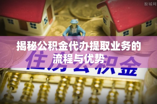 沙溪揭秘公积金代办提取业务的流程与优势