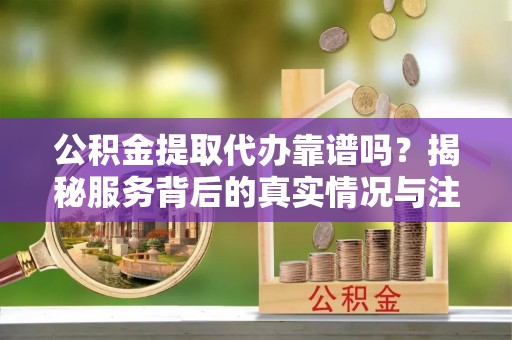 沙溪公积金提取代办靠谱吗？揭秘服务背后的真实情况与注意事项