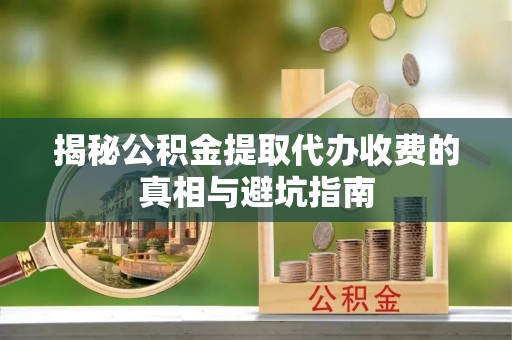 沙溪揭秘公积金提取代办收费的真相与避坑指南