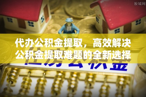 沙溪代办公积金提取，高效解决公积金提取难题的全新选择