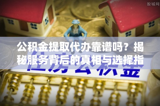 沙溪公积金提取代办靠谱吗？揭秘服务背后的真相与选择指南