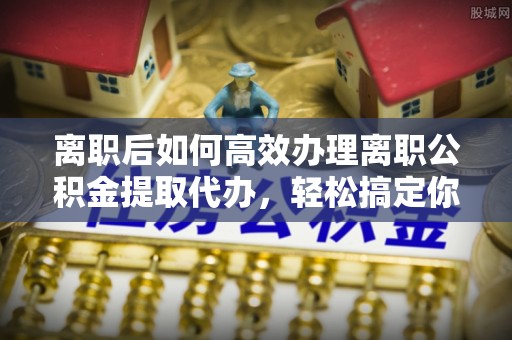 沙溪离职后如何高效办理离职公积金提取代办，轻松搞定你的公积金