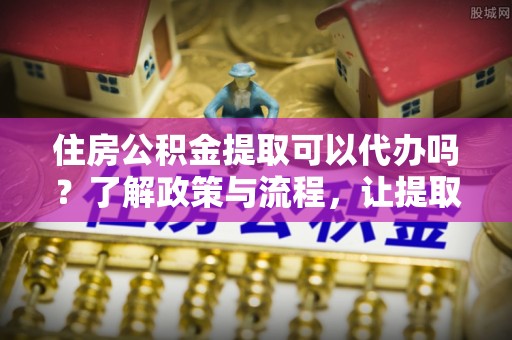 沙溪住房公积金提取可以代办吗？了解政策与流程，让提取更便捷