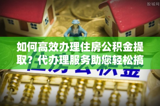 沙溪如何高效办理住房公积金提取？代办理服务助您轻松搞定