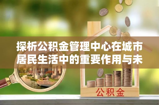 沙溪探析公积金管理中心在城市居民生活中的重要作用与未来发展趋势