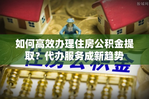 沙溪如何高效办理住房公积金提取？代办服务成新趋势
