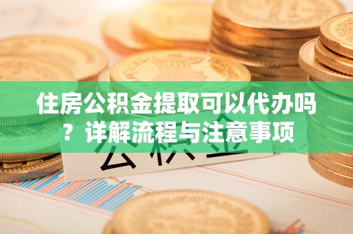 沙溪住房公积金提取可以代办吗？详解流程与注意事项