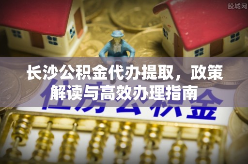 沙溪长沙公积金代办提取，政策解读与高效办理指南