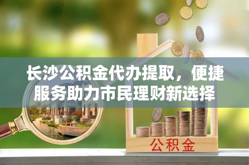 沙溪长沙公积金代办提取，便捷服务助力市民理财新选择