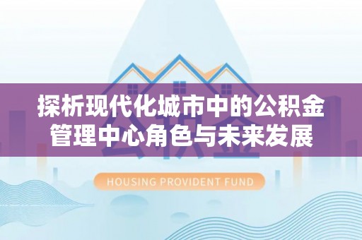 沙溪探析现代化城市中的公积金管理中心角色与未来发展