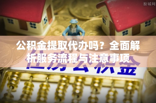 沙溪公积金提取代办吗？全面解析服务流程与注意事项