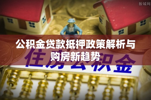 沙溪公积金贷款抵押政策解析与购房新趋势
