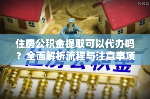 沙溪住房公积金提取可以代办吗？全面解析流程与注意事项