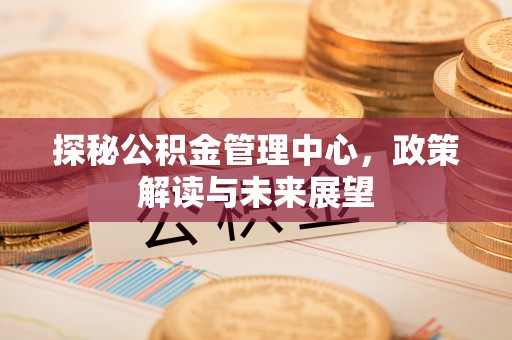 沙溪探秘公积金管理中心，政策解读与未来展望