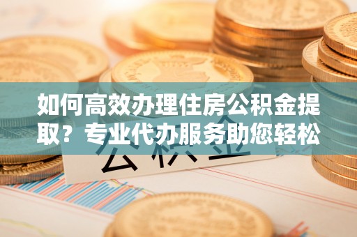 沙溪如何高效办理住房公积金提取？专业代办服务助您轻松解决难题