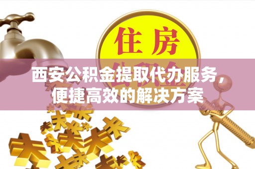 沙溪西安公积金提取代办服务，便捷高效的解决方案