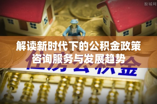 沙溪解读新时代下的公积金政策咨询服务与发展趋势