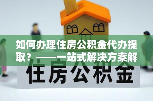 沙溪如何办理住房公积金代办提取？——一站式解决方案解析