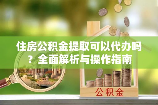 沙溪住房公积金提取可以代办吗？全面解析与操作指南