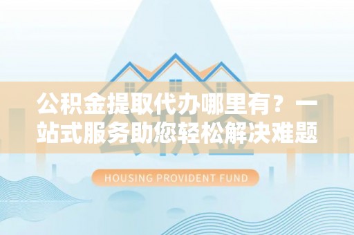 沙溪公积金提取代办哪里有？一站式服务助您轻松解决难题